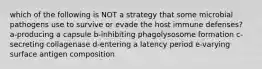 which of the following is NOT a strategy that some microbial pathogens use to survive or evade the host immune defenses? a-producing a capsule b-inhibiting phagolysosome formation c-secreting collagenase d-entering a latency period e-varying surface antigen composition