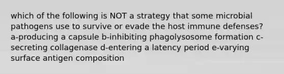 which of the following is NOT a strategy that some microbial pathogens use to survive or evade the host immune defenses? a-producing a capsule b-inhibiting phagolysosome formation c-secreting collagenase d-entering a latency period e-varying surface antigen composition