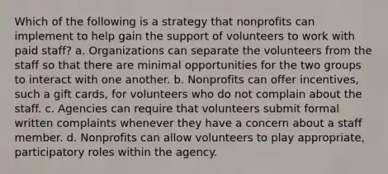 Which of the following is a strategy that nonprofits can implement to help gain the support of volunteers to work with paid staff? a. Organizations can separate the volunteers from the staff so that there are minimal opportunities for the two groups to interact with one another. b. Nonprofits can offer incentives, such a gift cards, for volunteers who do not complain about the staff. c. Agencies can require that volunteers submit formal written complaints whenever they have a concern about a staff member. d. Nonprofits can allow volunteers to play appropriate, participatory roles within the agency.