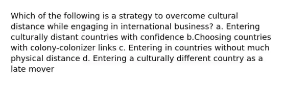 Which of the following is a strategy to overcome cultural distance while engaging in international business? a. ​Entering culturally distant countries with confidence b.​Choosing countries with colony-colonizer links c. ​Entering in countries without much physical distance d. Entering a culturally different country as a late mover