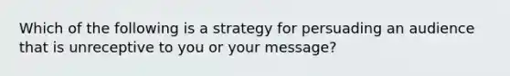 Which of the following is a strategy for persuading an audience that is unreceptive to you or your message?