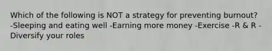 Which of the following is NOT a strategy for preventing burnout? -Sleeping and eating well -Earning more money -Exercise -R & R -Diversify your roles