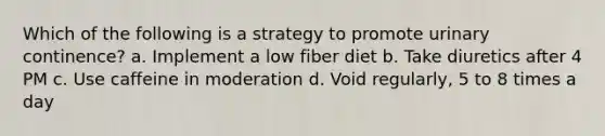 Which of the following is a strategy to promote urinary continence? a. Implement a low fiber diet b. Take diuretics after 4 PM c. Use caffeine in moderation d. Void regularly, 5 to 8 times a day