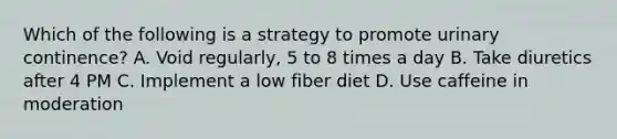 Which of the following is a strategy to promote urinary continence? A. Void regularly, 5 to 8 times a day B. Take diuretics after 4 PM C. Implement a low fiber diet D. Use caffeine in moderation