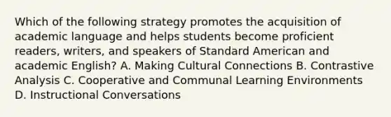 Which of the following strategy promotes the acquisition of academic language and helps students become proficient readers, writers, and speakers of Standard American and academic English? A. Making Cultural Connections B. Contrastive Analysis C. Cooperative and Communal Learning Environments D. Instructional Conversations