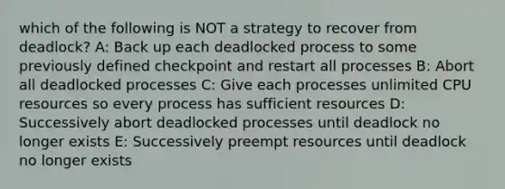 which of the following is NOT a strategy to recover from deadlock? A: Back up each deadlocked process to some previously defined checkpoint and restart all processes B: Abort all deadlocked processes C: Give each processes unlimited CPU resources so every process has sufficient resources D: Successively abort deadlocked processes until deadlock no longer exists E: Successively preempt resources until deadlock no longer exists