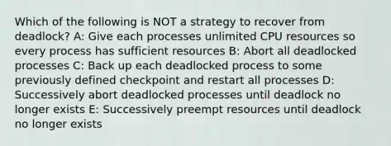 Which of the following is NOT a strategy to recover from deadlock? A: Give each processes unlimited CPU resources so every process has sufficient resources B: Abort all deadlocked processes C: Back up each deadlocked process to some previously defined checkpoint and restart all processes D: Successively abort deadlocked processes until deadlock no longer exists E: Successively preempt resources until deadlock no longer exists