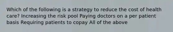 Which of the following is a strategy to reduce the cost of health care? Increasing the risk pool Paying doctors on a per patient basis Requiring patients to copay All of the above