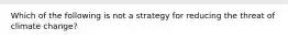 Which of the following is not a strategy for reducing the threat of climate change?