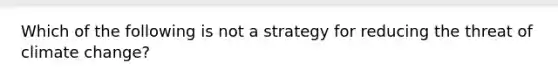 Which of the following is not a strategy for reducing the threat of climate change?