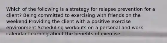 Which of the following is a strategy for relapse prevention for a client? Being committed to exercising with friends on the weekend Providing the client with a positive exercise environment Scheduling workouts on a personal and work calendar Learning about the benefits of exercise