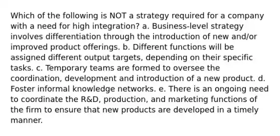 Which of the following is NOT a strategy required for a company with a need for high integration? a. Business-level strategy involves differentiation through the introduction of new and/or improved product offerings. b. Different functions will be assigned different output targets, depending on their specific tasks. c. Temporary teams are formed to oversee the coordination, development and introduction of a new product. d. Foster informal knowledge networks. e. There is an ongoing need to coordinate the R&D, production, and marketing functions of the firm to ensure that new products are developed in a timely manner.