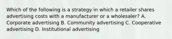 Which of the following is a strategy in which a retailer shares advertising costs with a manufacturer or a wholesaler? A. Corporate advertising B. Community advertising C. Cooperative advertising D. Institutional advertising