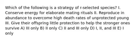 Which of the following is a strategy of r-selected species? I. Conserve energy for elaborate mating rituals II. Reproduce in abundance to overcome high death rates of unprotected young III. Give their offspring little protection to help the stronger ones survive A) III only B) II only C) II and III only D) I, II, and III E) I only