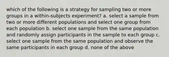 which of the following is a strategy for sampling two or more groups in a within-subjects experiment? a. select a sample from two or more different populations and select one group from each population b. select one sample from the same population and randomly assign participants in the sample to each group c. select one sample from the same population and observe the same participants in each group d. none of the above