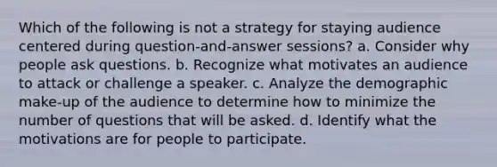 Which of the following is not a strategy for staying audience centered during question-and-answer sessions? a. Consider why people ask questions. b. Recognize what motivates an audience to attack or challenge a speaker. c. Analyze the demographic make-up of the audience to determine how to minimize the number of questions that will be asked. d. Identify what the motivations are for people to participate.