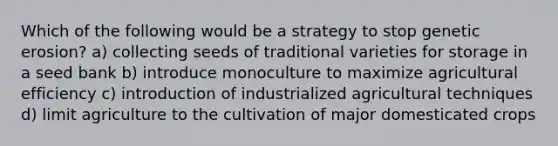 Which of the following would be a strategy to stop genetic erosion? a) collecting seeds of traditional varieties for storage in a seed bank b) introduce monoculture to maximize agricultural efficiency c) introduction of industrialized agricultural techniques d) limit agriculture to the cultivation of major domesticated crops