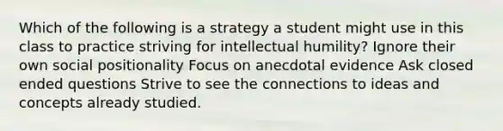 Which of the following is a strategy a student might use in this class to practice striving for intellectual humility? Ignore their own social positionality Focus on anecdotal evidence Ask closed ended questions Strive to see the connections to ideas and concepts already studied.