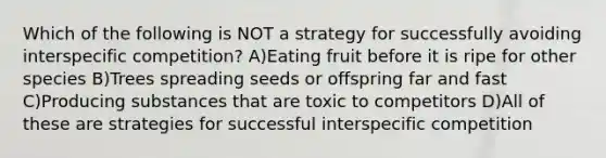 Which of the following is NOT a strategy for successfully avoiding interspecific competition? A)Eating fruit before it is ripe for other species B)Trees spreading seeds or offspring far and fast C)Producing substances that are toxic to competitors D)All of these are strategies for successful interspecific competition