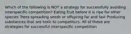 Which of the following is NOT a strategy for successfully avoiding interspecific competition? Eating fruit before it is ripe for other species Trees spreading seeds or offspring far and fast Producing substances that are toxic to competitors. All of these are strategies for successful interspecific competition