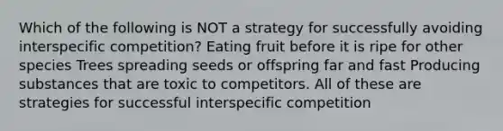 Which of the following is NOT a strategy for successfully avoiding interspecific competition? Eating fruit before it is ripe for other species Trees spreading seeds or offspring far and fast Producing substances that are toxic to competitors. All of these are strategies for successful interspecific competition