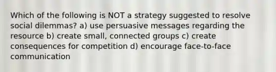 Which of the following is NOT a strategy suggested to resolve social dilemmas? a) use persuasive messages regarding the resource b) create small, connected groups c) create consequences for competition d) encourage face-to-face communication