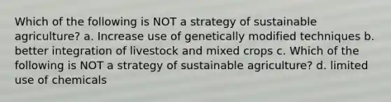 Which of the following is NOT a strategy of sustainable agriculture? a. Increase use of genetically modified techniques b. better integration of livestock and mixed crops c. Which of the following is NOT a strategy of sustainable agriculture? d. limited use of chemicals