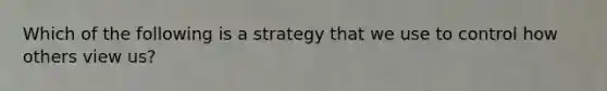 Which of the following is a strategy that we use to control how others view us?