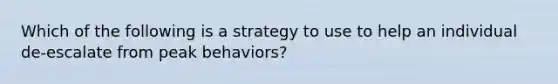 Which of the following is a strategy to use to help an individual de-escalate from peak behaviors?