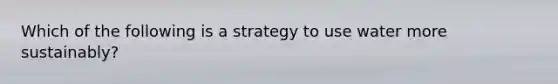 Which of the following is a strategy to use water more sustainably?