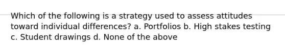 Which of the following is a strategy used to assess attitudes toward individual differences? a. Portfolios b. High stakes testing c. Student drawings d. None of the above