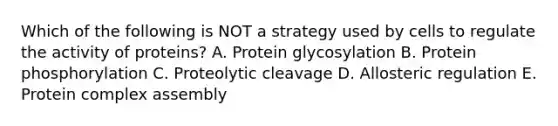 Which of the following is NOT a strategy used by cells to regulate the activity of proteins? A. Protein glycosylation B. Protein phosphorylation C. Proteolytic cleavage D. Allosteric regulation E. Protein complex assembly