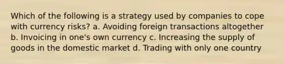 Which of the following is a strategy used by companies to cope with currency risks? a. Avoiding foreign transactions altogether b. Invoicing in one's own currency c. Increasing the supply of goods in the domestic market d. Trading with only one country