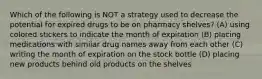 Which of the following is NOT a strategy used to decrease the potential for expired drugs to be on pharmacy shelves? (A) using colored stickers to indicate the month of expiration (B) placing medications with similar drug names away from each other (C) writing the month of expiration on the stock bottle (D) placing new products behind old products on the shelves