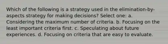 Which of the following is a strategy used in the elimination-by-aspects strategy for making decisions? Select one: a. Considering the maximum number of criteria. b. Focusing on the least important criteria first. c. Speculating about future experiences. d. Focusing on criteria that are easy to evaluate.