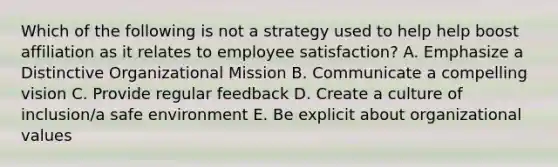 Which of the following is not a strategy used to help help boost affiliation as it relates to employee satisfaction? A. Emphasize a Distinctive Organizational Mission B. Communicate a compelling vision C. Provide regular feedback D. Create a culture of inclusion/a safe environment E. Be explicit about organizational values