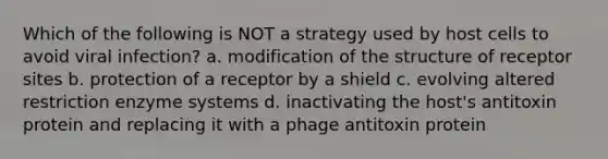 Which of the following is NOT a strategy used by host cells to avoid viral infection? a. modification of the structure of receptor sites b. protection of a receptor by a shield c. evolving altered restriction enzyme systems d. inactivating the host's antitoxin protein and replacing it with a phage antitoxin protein