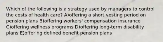 Which of the following is a strategy used by managers to control the costs of health care? A)offering a short vesting period on pension plans B)offering workers' compensation insurance C)offering wellness programs D)offering long-term disability plans E)offering defined benefit pension plans