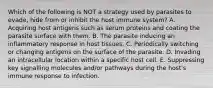 Which of the following is NOT a strategy used by parasites to evade, hide from or inhibit the host immune system? A. Acquiring host antigens such as serum proteins and coating the parasite surface with them. B. The parasite inducing an inflammatory response in host tissues. C. Periodically switching or changing antigens on the surface of the parasite. D. Invading an intracellular location within a specific host cell. E. Suppressing key signalling molecules and/or pathways during the host's immune response to infection.