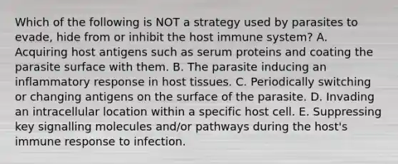 Which of the following is NOT a strategy used by parasites to evade, hide from or inhibit the host immune system? A. Acquiring host antigens such as serum proteins and coating the parasite surface with them. B. The parasite inducing an inflammatory response in host tissues. C. Periodically switching or changing antigens on the surface of the parasite. D. Invading an intracellular location within a specific host cell. E. Suppressing key signalling molecules and/or pathways during the host's immune response to infection.