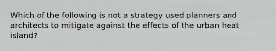 Which of the following is not a strategy used planners and architects to mitigate against the effects of the urban heat island?