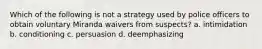 Which of the following is not a strategy used by police officers to obtain voluntary Miranda waivers from suspects? a. intimidation b. conditioning c. persuasion d. deemphasizing