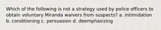 Which of the following is not a strategy used by police officers to obtain voluntary Miranda waivers from suspects? a. intimidation b. conditioning c. persuasion d. deemphasizing