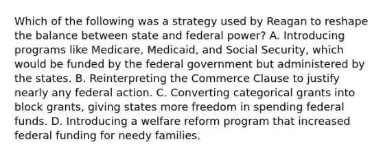 Which of the following was a strategy used by Reagan to reshape the balance between state and federal power? A. Introducing programs like Medicare, Medicaid, and Social Security, which would be funded by the federal government but administered by the states. B. Reinterpreting the Commerce Clause to justify nearly any federal action. C. Converting categorical grants into block grants, giving states more freedom in spending federal funds. D. Introducing a welfare reform program that increased federal funding for needy families.