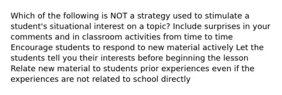 Which of the following is NOT a strategy used to stimulate a student's situational interest on a topic? Include surprises in your comments and in classroom activities from time to time Encourage students to respond to new material actively Let the students tell you their interests before beginning the lesson Relate new material to students prior experiences even if the experiences are not related to school directly