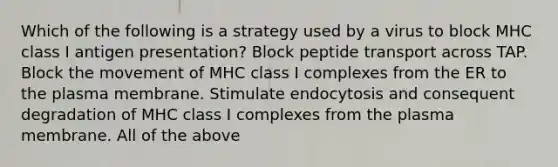 Which of the following is a strategy used by a virus to block MHC class I antigen presentation? Block peptide transport across TAP. Block the movement of MHC class I complexes from the ER to the plasma membrane. Stimulate endocytosis and consequent degradation of MHC class I complexes from the plasma membrane. All of the above