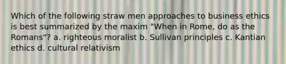 Which of the following straw men approaches to business ethics is best summarized by the maxim "When in Rome, do as the Romans"? a. righteous moralist b. Sullivan principles c. Kantian ethics d. cultural relativism