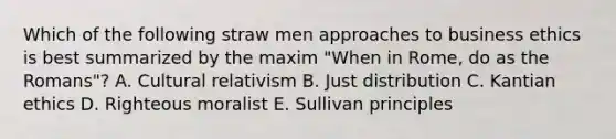 Which of the following straw men approaches to business ethics is best summarized by the maxim "When in Rome, do as the Romans"? A. Cultural relativism B. Just distribution C. Kantian ethics D. Righteous moralist E. Sullivan principles