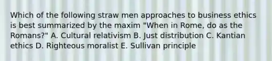 Which of the following straw men approaches to business ethics is best summarized by the maxim "When in Rome, do as the Romans?" A. Cultural relativism B. Just distribution C. Kantian ethics D. Righteous moralist E. Sullivan principle