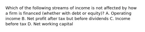 Which of the following streams of income is not affected by how a firm is financed​ (whether with debt or​ equity)? A. Operating income B. Net profit after tax but before dividends C. Income before tax D. Net working capital